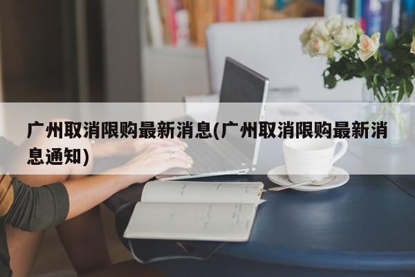 广州取消限购最新消息(广州取消限购最新消息通知)