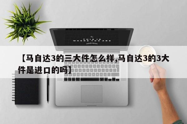 【马自达3的三大件怎么样,马自达3的3大件是进口的吗】