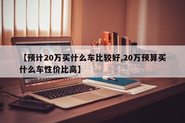 【预计20万买什么车比较好,20万预算买什么车性价比高】