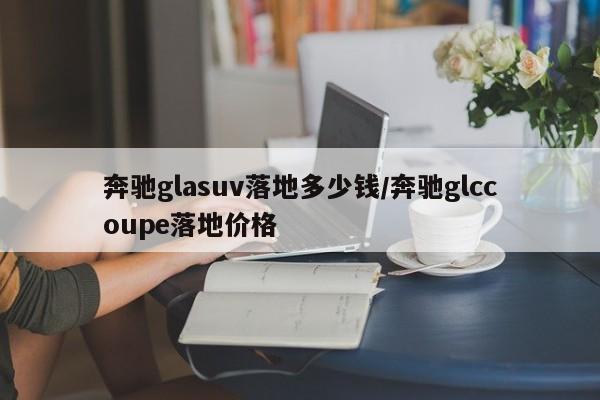 奔驰glasuv落地多少钱/奔驰glccoupe落地价格