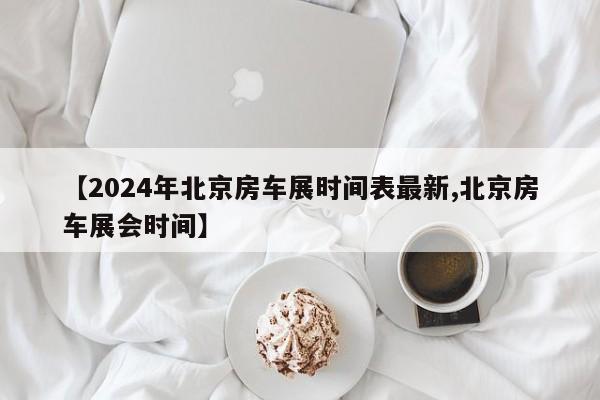 【2024年北京房车展时间表最新,北京房车展会时间】