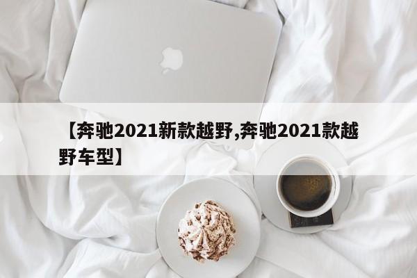 【奔驰2021新款越野,奔驰2021款越野车型】