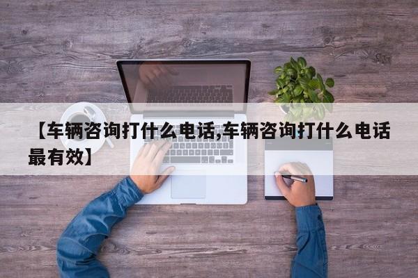 【车辆咨询打什么电话,车辆咨询打什么电话最有效】