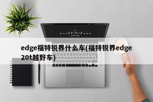 edge福特锐界什么车(福特锐界edge20t越野车)