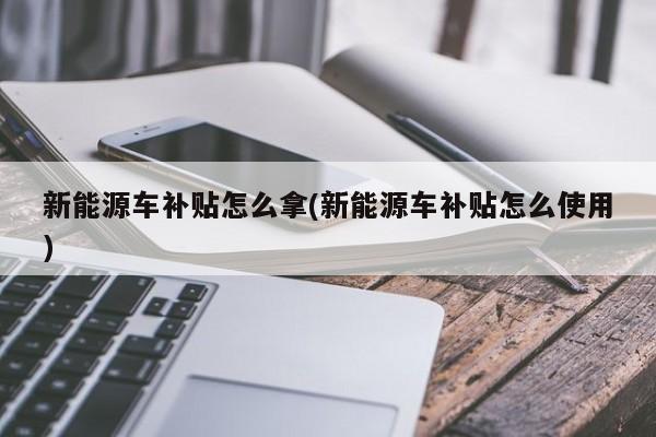 新能源车补贴怎么拿(新能源车补贴怎么使用)