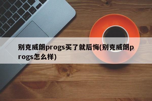 别克威朗progs买了就后悔(别克威朗progs怎么样)