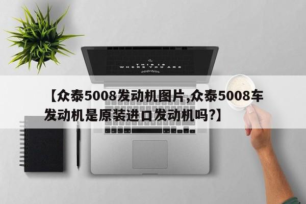 【众泰5008发动机图片,众泰5008车发动机是原装进口发动机吗?】