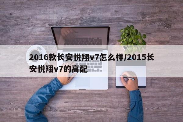 2016款长安悦翔v7怎么样/2015长安悦翔v7的高配