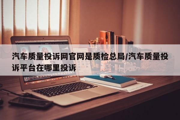 汽车质量投诉网官网是质检总局/汽车质量投诉平台在哪里投诉