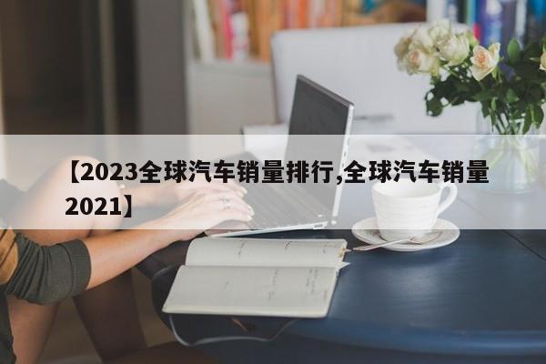 【2023全球汽车销量排行,全球汽车销量 2021】
