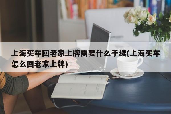 上海买车回老家上牌需要什么手续(上海买车怎么回老家上牌)