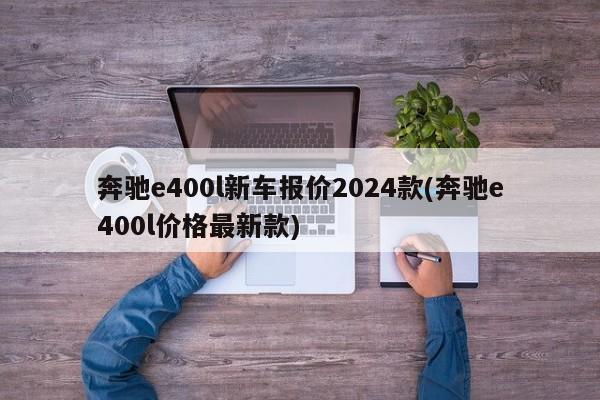 奔驰e400l新车报价2024款(奔驰e400l价格最新款)