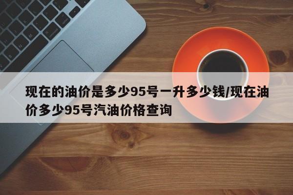 现在的油价是多少95号一升多少钱/现在油价多少95号汽油价格查询